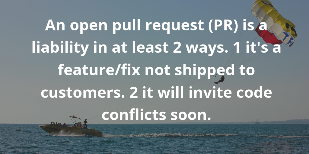 An open pull request is a liability in at least 2 ways. 1 it is a feature-fix not shipped to customers. 2 it will invite code conflicts soon.